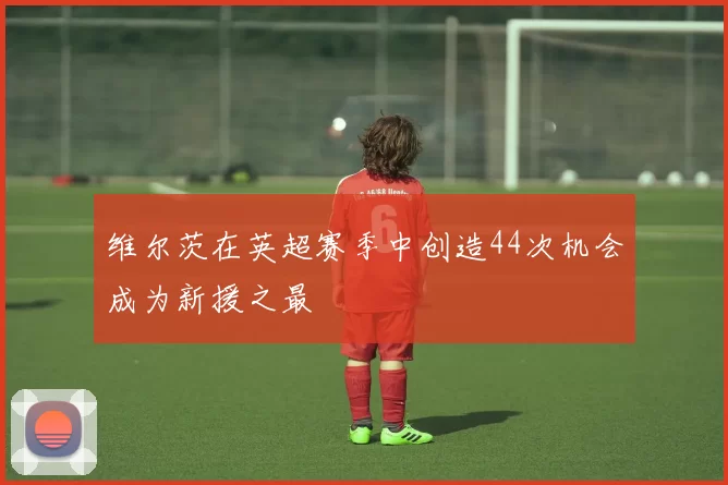 维尔茨在英超赛季中创造44次机会成为新援之最