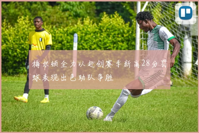 梅尔顿全力以赴创赛季新高28分罚球表现出色助队争胜