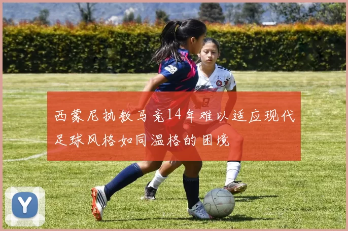 西蒙尼执教马竞14年难以适应现代足球风格如同温格的困境