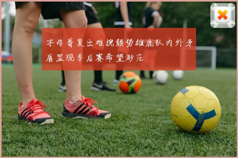 字母哥复出难挽颓势雄鹿队内外矛盾显现季后赛希望渺茫