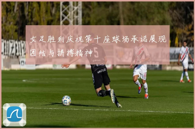 女足胜利庆祝第十座球场承诺展现团结与拼搏精神