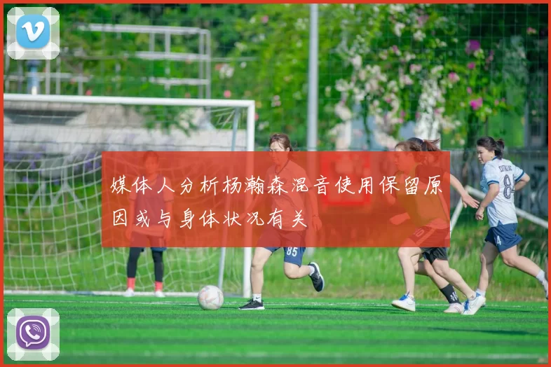 媒体人分析杨瀚森混音使用保留原因或与身体状况有关