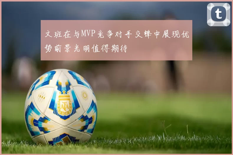 文班在与MVP竞争对手交锋中展现优势前景光明值得期待