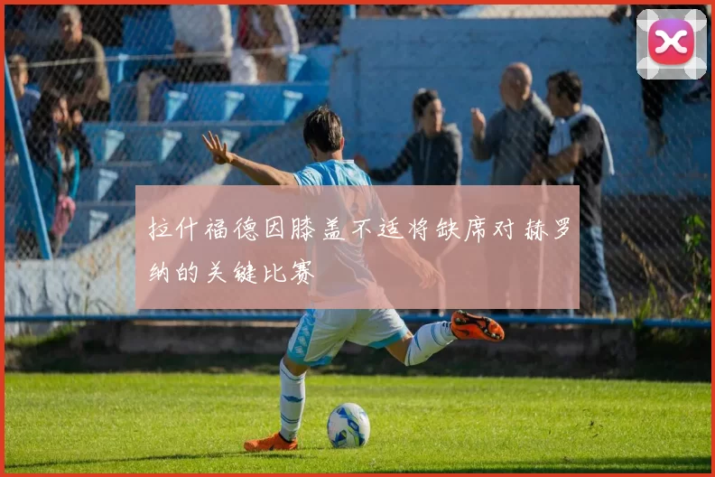 拉什福德因膝盖不适将缺席对赫罗纳的关键比赛