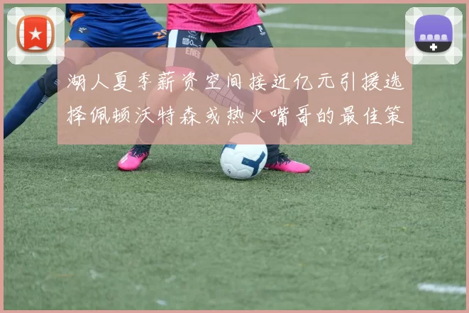 湖人夏季薪资空间接近亿元引援选择佩顿沃特森或热火嘴哥的最佳策略