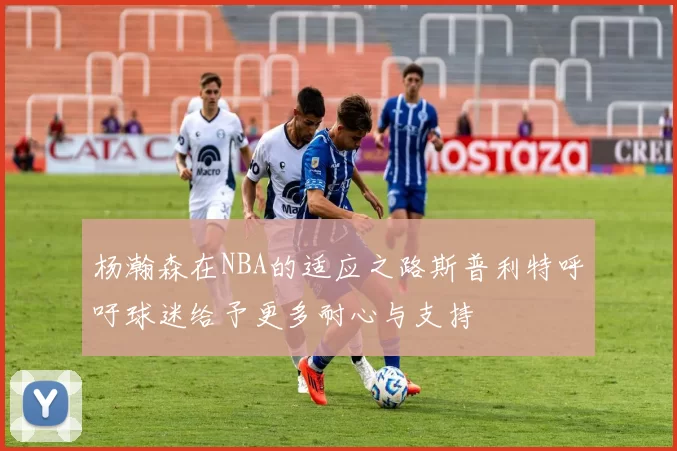 杨瀚森在NBA的适应之路斯普利特呼吁球迷给予更多耐心与支持