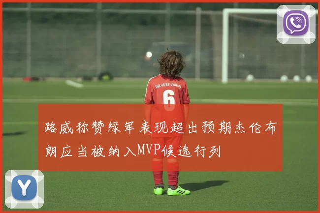 路威称赞绿军表现超出预期杰伦布朗应当被纳入MVP候选行列