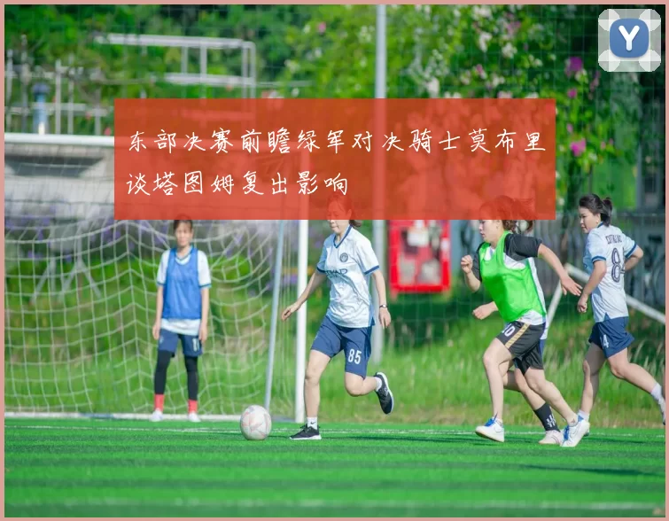 东部决赛前瞻绿军对决骑士莫布里谈塔图姆复出影响