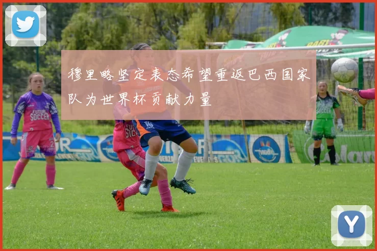 穆里略坚定表态希望重返巴西国家队为世界杯贡献力量
