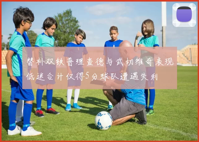 替补双铁普理查德与武切维奇表现低迷合计仅得5分球队遭遇失利