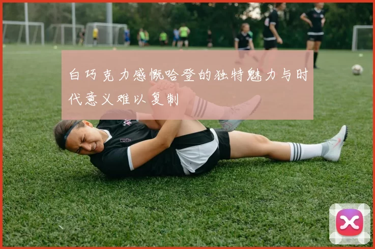 白巧克力感慨哈登的独特魅力与时代意义难以复制