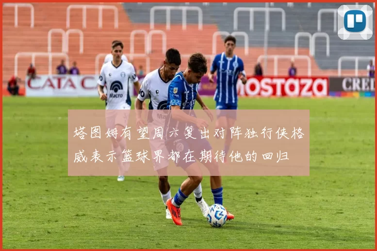 塔图姆有望周六复出对阵独行侠格威表示篮球界都在期待他的回归