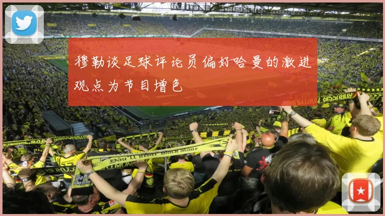 穆勒谈足球评论员偏好哈曼的激进观点为节目增色