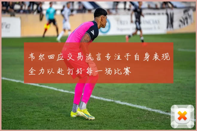 韦尔回应交易流言专注于自身表现全力以赴打好每一场比赛