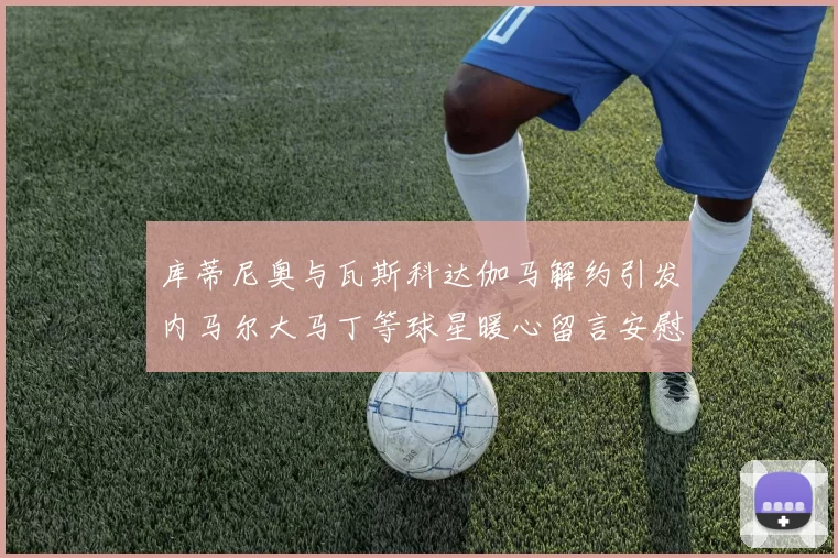 库蒂尼奥与瓦斯科达伽马解约引发内马尔大马丁等球星暖心留言安慰