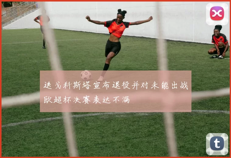 迭戈科斯塔宣布退役并对未能出战欧超杯决赛表达不满